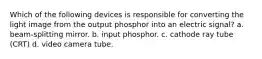 Which of the following devices is responsible for converting the light image from the output phosphor into an electric signal? a. beam-splitting mirror. b. input phosphor. c. cathode ray tube (CRT) d. video camera tube.