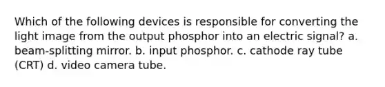 Which of the following devices is responsible for converting the light image from the output phosphor into an electric signal? a. beam-splitting mirror. b. input phosphor. c. cathode ray tube (CRT) d. video camera tube.