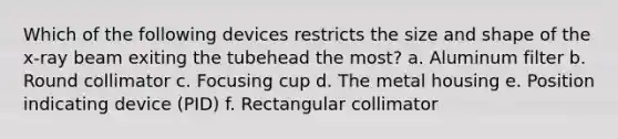 Which of the following devices restricts the size and shape of the x-ray beam exiting the tubehead the most? a. Aluminum filter b. Round collimator c. Focusing cup d. The metal housing e. Position indicating device (PID) f. Rectangular collimator