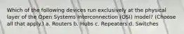 Which of the following devices run exclusively at the physical layer of the Open Systems Interconnection (OSI) model? (Choose all that apply.) a. Routers b. Hubs c. Repeaters d. Switches