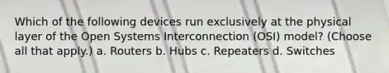 Which of the following devices run exclusively at the physical layer of the Open Systems Interconnection (OSI) model? (Choose all that apply.) a. Routers b. Hubs c. Repeaters d. Switches