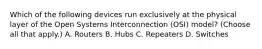 Which of the following devices run exclusively at the physical layer of the Open Systems Interconnection (OSI) model? (Choose all that apply.) A. Routers B. Hubs C. Repeaters D. Switches