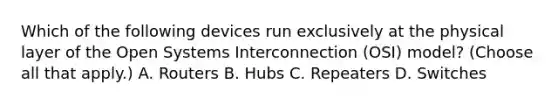 Which of the following devices run exclusively at the physical layer of the Open Systems Interconnection (OSI) model? (Choose all that apply.) A. Routers B. Hubs C. Repeaters D. Switches