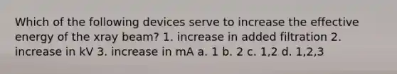 Which of the following devices serve to increase the effective energy of the xray beam? 1. increase in added filtration 2. increase in kV 3. increase in mA a. 1 b. 2 c. 1,2 d. 1,2,3