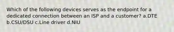 Which of the following devices serves as the endpoint for a dedicated connection between an ISP and a customer? a.DTE b.CSU/DSU c.Line driver d.NIU