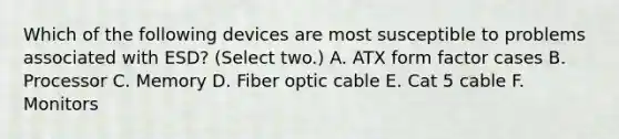 Which of the following devices are most susceptible to problems associated with ESD? (Select two.) A. ATX form factor cases B. Processor C. Memory D. Fiber optic cable E. Cat 5 cable F. Monitors