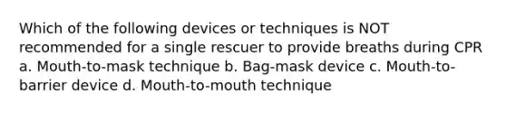 Which of the following devices or techniques is NOT recommended for a single rescuer to provide breaths during CPR a. Mouth-to-mask technique b. Bag-mask device c. Mouth-to-barrier device d. Mouth-to-mouth technique