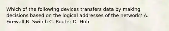 Which of the following devices transfers data by making decisions based on the logical addresses of the network? A. Firewall B. Switch C. Router D. Hub