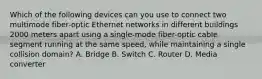 Which of the following devices can you use to connect two multimode fiber-optic Ethernet networks in different buildings 2000 meters apart using a single-mode fiber-optic cable segment running at the same speed, while maintaining a single collision domain? A. Bridge B. Switch C. Router D. Media converter