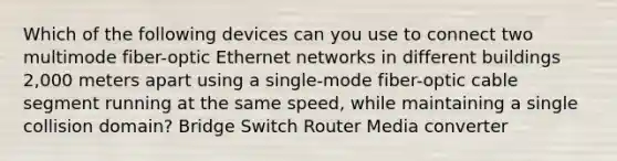 Which of the following devices can you use to connect two multimode fiber-optic Ethernet networks in different buildings 2,000 meters apart using a single-mode fiber-optic cable segment running at the same speed, while maintaining a single collision domain? Bridge Switch Router Media converter