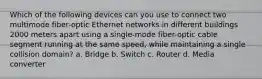 Which of the following devices can you use to connect two multimode fiber-optic Ethernet networks in different buildings 2000 meters apart using a single-mode fiber-optic cable segment running at the same speed, while maintaining a single collision domain? a. Bridge b. Switch c. Router d. Media converter