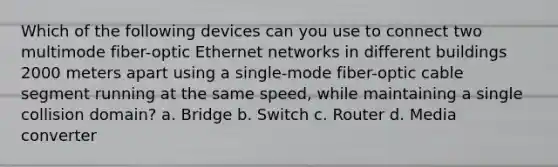 Which of the following devices can you use to connect two multimode fiber-optic Ethernet networks in different buildings 2000 meters apart using a single-mode fiber-optic cable segment running at the same speed, while maintaining a single collision domain? a. Bridge b. Switch c. Router d. Media converter