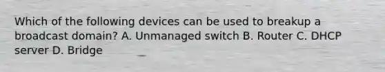 Which of the following devices can be used to breakup a broadcast domain? A. Unmanaged switch B. Router C. DHCP server D. Bridge