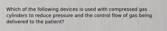 Which of the following devices is used with compressed gas cylinders to reduce pressure and the control flow of gas being delivered to the patient?