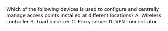 Which of the following devices is used to configure and centrally manage access points installed at different locations? A. Wireless controller B. Load balancer C. Proxy server D. VPN concentrator