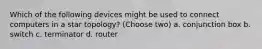 Which of the following devices might be used to connect computers in a star topology? (Choose two) a. conjunction box b. switch c. terminator d. router