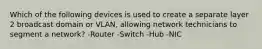 Which of the following devices is used to create a separate layer 2 broadcast domain or VLAN, allowing network technicians to segment a network? -Router -Switch -Hub -NIC