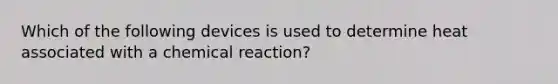 Which of the following devices is used to determine heat associated with a chemical reaction?