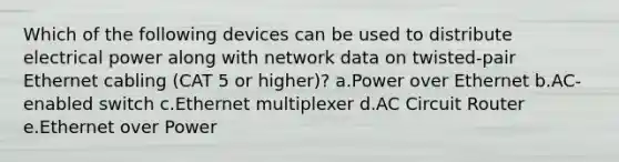 Which of the following devices can be used to distribute electrical power along with network data on twisted-pair Ethernet cabling (CAT 5 or higher)? a.Power over Ethernet b.AC-enabled switch c.Ethernet multiplexer d.AC Circuit Router e.Ethernet over Power