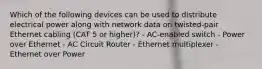 Which of the following devices can be used to distribute electrical power along with network data on twisted-pair Ethernet cabling (CAT 5 or higher)? - AC-enabled switch - Power over Ethernet - AC Circuit Router - Ethernet multiplexer - Ethernet over Power