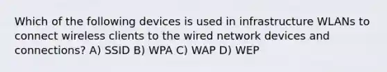 Which of the following devices is used in infrastructure WLANs to connect wireless clients to the wired network devices and connections? A) SSID B) WPA C) WAP D) WEP