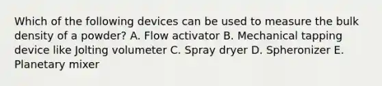 Which of the following devices can be used to measure the bulk density of a powder? A. Flow activator B. Mechanical tapping device like Jolting volumeter C. Spray dryer D. Spheronizer E. Planetary mixer