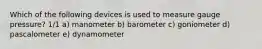 Which of the following devices is used to measure gauge pressure? 1/1 a) manometer b) barometer c) goniometer d) pascalometer e) dynamometer