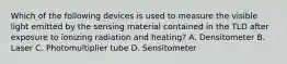 Which of the following devices is used to measure the visible light emitted by the sensing material contained in the TLD after exposure to ionizing radiation and heating? A. Densitometer B. Laser C. Photomultiplier tube D. Sensitometer