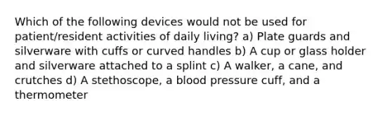 Which of the following devices would not be used for patient/resident activities of daily living? a) Plate guards and silverware with cuffs or curved handles b) A cup or glass holder and silverware attached to a splint c) A walker, a cane, and crutches d) A stethoscope, a blood pressure cuff, and a thermometer