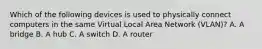 Which of the following devices is used to physically connect computers in the same Virtual Local Area Network (VLAN)? A. A bridge B. A hub C. A switch D. A router