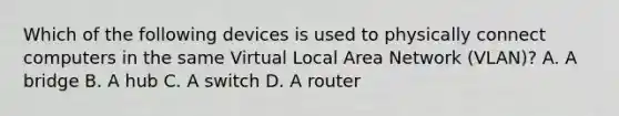 Which of the following devices is used to physically connect computers in the same Virtual Local Area Network (VLAN)? A. A bridge B. A hub C. A switch D. A router