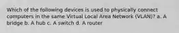 Which of the following devices is used to physically connect computers in the same Virtual Local Area Network (VLAN)? a. A bridge b. A hub c. A switch d. A router