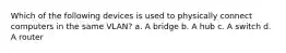 Which of the following devices is used to physically connect computers in the same VLAN? a. A bridge b. A hub c. A switch d. A router