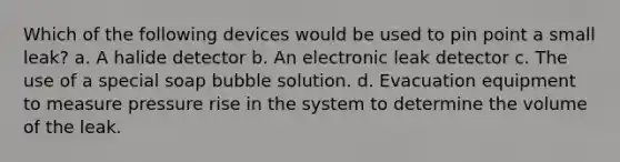 Which of the following devices would be used to pin point a small leak? a. A halide detector b. An electronic leak detector c. The use of a special soap bubble solution. d. Evacuation equipment to measure pressure rise in the system to determine the volume of the leak.