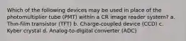 Which of the following devices may be used in place of the photomultiplier tube (PMT) within a CR image reader system? a. Thin-film transistor (TFT) b. Charge-coupled device (CCD) c. Kyber crystal d. Analog-to-digital converter (ADC)