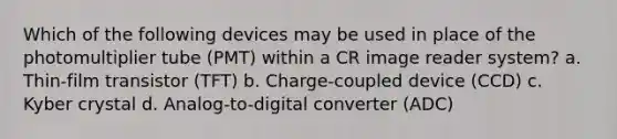 Which of the following devices may be used in place of the photomultiplier tube (PMT) within a CR image reader system? a. Thin-film transistor (TFT) b. Charge-coupled device (CCD) c. Kyber crystal d. Analog-to-digital converter (ADC)