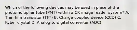 Which of the following devices may be used in place of the photomultiplier tube (PMT) within a CR image reader system? A. Thin-film transistor (TFT) B. Charge-coupled device (CCD) C. Kyber crystal D. Analog-to-digital converter (ADC)