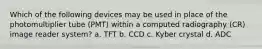 Which of the following devices may be used in place of the photomultiplier tube (PMT) within a computed radiography (CR) image reader system? a. TFT b. CCD c. Kyber crystal d. ADC