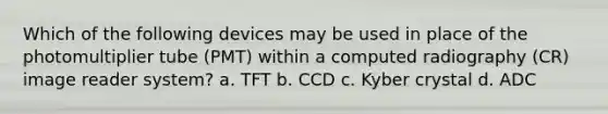 Which of the following devices may be used in place of the photomultiplier tube (PMT) within a computed radiography (CR) image reader system? a. TFT b. CCD c. Kyber crystal d. ADC