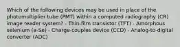 Which of the following devices may be used in place of the photomultiplier tube (PMT) within a computed radiography (CR) image reader system? - Thin-film transistor (TFT) - Amorphous selenium (a-Se) - Charge-couples device (CCD) - Analog-to-digital converter (ADC)