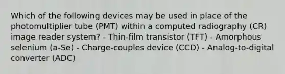 Which of the following devices may be used in place of the photomultiplier tube (PMT) within a computed radiography (CR) image reader system? - Thin-film transistor (TFT) - Amorphous selenium (a-Se) - Charge-couples device (CCD) - Analog-to-digital converter (ADC)