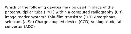 Which of the following devices may be used in place of the photomultiplier tube (PMT) within a computed radiography (CR) image reader system? Thin-film transistor (TFT) Amorphous selenium (a-Se) Charge-coupled device (CCD) Analog-to-digital converter (ADC)