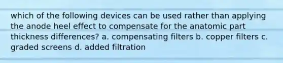 which of the following devices can be used rather than applying the anode heel effect to compensate for the anatomic part thickness differences? a. compensating filters b. copper filters c. graded screens d. added filtration