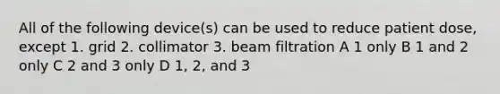 All of the following device(s) can be used to reduce patient dose, except 1. grid 2. collimator 3. beam filtration A 1 only B 1 and 2 only C 2 and 3 only D 1, 2, and 3