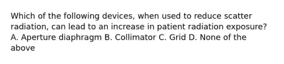 Which of the following devices, when used to reduce scatter radiation, can lead to an increase in patient radiation exposure? A. Aperture diaphragm B. Collimator C. Grid D. None of the above