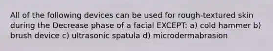 All of the following devices can be used for rough-textured skin during the Decrease phase of a facial EXCEPT: a) cold hammer b) brush device c) ultrasonic spatula d) microdermabrasion