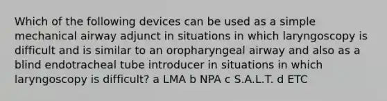 Which of the following devices can be used as a simple mechanical airway adjunct in situations in which laryngoscopy is difficult and is similar to an oropharyngeal airway and also as a blind endotracheal tube introducer in situations in which laryngoscopy is difficult? a LMA b NPA c S.A.L.T. d ETC