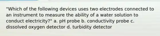 "Which of the following devices uses two electrodes connected to an instrument to measure the ability of a water solution to conduct electricity?" a. pH probe b. conductivity probe c. dissolved oxygen detector d. turbidity detector