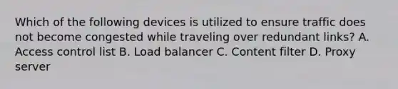 Which of the following devices is utilized to ensure traffic does not become congested while traveling over redundant links? A. Access control list B. Load balancer C. Content filter D. Proxy server