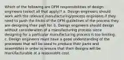 Which of the following are DFM responsibilities of design engineers (select all that apply)? a. Design engineers should work with the relevant manufacturing/process engineers if they need to push the limits of the DFM guidelines of the process they are designing their part for. b. Design engineers should design without consideration of a manufacturing process since designing for a particular manufacturing process is too limiting. c. Design engineers must have a good understanding of the processes that will be used to produce their parts and assemblies in order to ensure that their designs will be manufacturable at a reasonable cost.